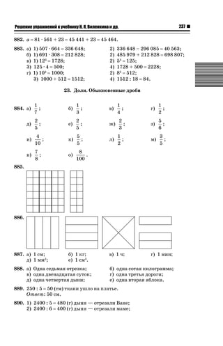 237

ǝǲȅǲǺǵǲ ȀǼǽǭǳǺǲǺǵǶ Ƿ ȀȄǲǮǺǵǷȀ ǚ. Ǭ. ǏǵǸǲǺǷǵǺǭ ǵ Ǳǽ.

882. a

81 · 561 + 23

45 441 + 23

883. а)
б)
в)
3)
г)

1) 507 · 664 336 648;
1) 691 · 308 212 828;
1) 123 1728;
125 · 4 500;
1) 103 1000;
3) 1000 + 512 1512;

45 464.
2)
2)
2)
4)
2)
4)

336 648 – 296 085 40 563;
485 979 + 212 828 698 807;
53 125;
1728 + 500 2228;
83 512;
1512 : 18 84.

23. Доли. Обыкновенные дроби
884. а)

1
;
7

б)

1
;
3

в)

д)

2
;
5

е)

2
;
5

ж)

и)

4
;
10

к)

5
;
5

л)

н)

7
;
8

о)

1
;
4

г)

1
;
2

2
;
3

з)

5
;
6

1
;
2

м)

3
;
5

8
.
100

885.

886.

887. а) 1 см;
д) 1 мм2;

б) 1 кг;
е) 1 см3.

888. а) Одна седьмая отрезка;
в) одна двенадцатая суток;
д) одна четвертая дыни;

в) 1 ч;

б) одна сотая килограмма;
г) одна третья дороги;
е) одна вторая яблока.

889. 250 : 5 50 (см) ткани ушло на платье.
Ответ: 50 см.
890. 1) 2400 : 5
2) 2400 : 6

г) 1 мин;

480 (г) дыни — отрезали Ване;
400 (г) дыни — отрезали маме;

 