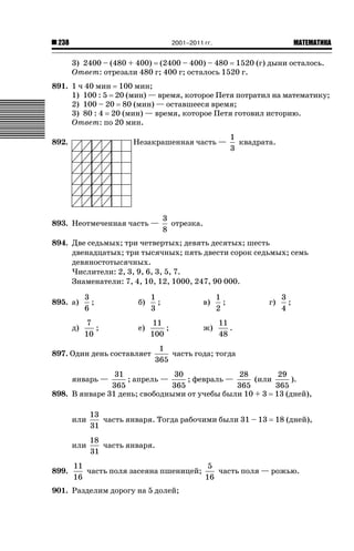 2001–2011 гг.

238

ǙǍǟǒǙǍǟǕǗǍ

3) 2400 – (480 + 400) (2400 – 400) – 480 1520 (г) дыни осталось.
Ответ: отрезали 480 г; 400 г; осталось 1520 г.
891. 1 ч 40 мин 100 мин;
1) 100 : 5 20 (мин) — время, которое Петя потратил на математику;
2) 100 – 20 80 (мин) — оставшееся время;
3) 80 : 4 20 (мин) — время, которое Петя готовил историю.
Ответ: по 20 мин.
Незакрашенная часть —

892.

893. Неотмеченная часть —

1
квадрата.
3

3
отрезка.
8

894. Две седьмых; три четвертых; девять десятых; шесть
двенадцатых; три тысячных; пять двести сорок седьмых; семь
девяностотысячных.
Числители: 2, 3, 9, 6, 3, 5, 7.
Знаменатели: 7, 4, 10, 12, 1000, 247, 90 000.
895. а)
д)

3
;
6

б)

1
;
3

в)

7
;
10

е)

11
;
100

ж)

897. Один день составляет

1
;
2

г)

3
;
4

11
.
48

1
часть года; тогда
365

31
30
28
29
; апрель —
; февраль —
(или
).
365
365
365
365
898. В январе 31 день; свободными от учебы были 10 + 3 13 (дней),
январь —

или
или
899.

13
часть января. Тогда рабочими были 31 – 13
31
18
часть января.
31

18 (дней),

11
5
часть поля засеяна пшеницей;
часть поля — рожью.
16
16

901. Разделим дорогу на 5 долей;

 