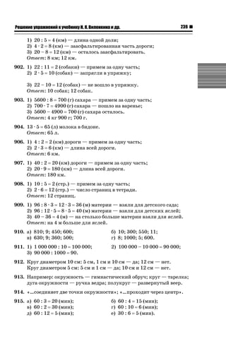 239

ǝǲȅǲǺǵǲ ȀǼǽǭǳǺǲǺǵǶ Ƿ ȀȄǲǮǺǵǷȀ ǚ. Ǭ. ǏǵǸǲǺǷǵǺǭ ǵ Ǳǽ.

1) 20 : 5 4 (км) — длина одной доли;
2) 4 · 2 8 (км) — заасфальтированная часть дороги;
3) 20 – 8 12 (км) — осталось заасфальтировать.
Ответ: 8 км; 12 км.
902. 1) 22 : 11 2 (собаки) — примем за одну часть;
2) 2 · 5 10 (собак) — запрягли в упряжку;
3) 22 – 10 12 (собак) — не вошло в упряжку.
Ответ: 10 собак; 12 собак.
903. 1) 5600 : 8 700 (г) сахара — примем за одну часть;
2) 700 · 7 4900 (г) сахара — пошло на варенье;
3) 5600 – 4900 700 (г) сахара осталось.
Ответ: 4 кг 900 г; 700 г.
904. 13 · 5 65 (л) молока в бидоне.
Ответ: 65 л.
906. 1) 4 : 2 2 (км) дороги — примем за одну часть;
2) 2 · 3 6 (км) — длина всей дороги.
Ответ: 6 км.
907. 1) 40 : 2 20 (км) дороги — примем за одну часть;
2) 20 · 9 180 (км) — длина всей дороги.
Ответ: 180 км.
908. 1) 10 : 5 2 (стр.) — примем за одну часть;
2) 2 · 6 12 (стр.) — число страниц в тетради.
Ответ: 12 страниц.
909. 1) 96 : 8 · 3 12 · 3 36 (м) материи — взяли для детского сада;
2) 96 : 12 · 5 8 · 5 40 (м) материи — взяли для детских яслей;
3) 40 – 36 4 (м) — на столько больше материи взяли для яслей.
Ответ: на 4 м больше для яслей.
910. а) 810; 9; 450; 600;
в) 630; 9; 360; 500;

б) 10; 300; 550; 11;
г) 8; 1000; 5; 600.

911. 1) 1 000 000 : 10 100 000;
3) 90 000 : 1000 90.

2) 100 000 – 10 000

90 000;

912. Круг диаметром 10 см: 5 см, 1 см и 10 см — да; 12 см — нет.
Круг диаметром 5 см: 5 см и 1 см — да; 10 см и 12 см — нет.
913. Например: окружность — гимнастический обруч; круг — тарелка;
дуга окружности — ручка ведра; полукруг — развернутый веер.
914. «…соединяет две точки окружности»; «…проходит через центр».
915. а) 60 : 3 20 (мин);
в) 60 : 2 30 (мин);
д) 60 : 12 5 (мин);

б) 60 : 4 15 (мин);
г) 60 : 10 6 (мин);
е) 30 : 6 5 (мин).

 