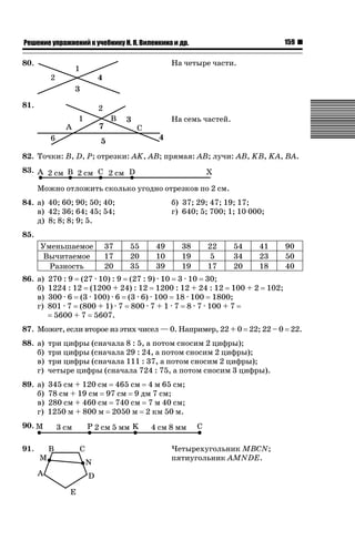 159

ǝǲȅǲǺǵǲ ȀǼǽǭǳǺǲǺǵǶ Ƿ ȀȄǲǮǺǵǷȀ ǚ. Ǭ. ǏǵǸǲǺǷǵǺǭ ǵ Ǳǽ.

80.

На четыре части.

81.
На семь частей.

82. Точки: B, D, P; отрезки: AK, AB; прямая: AB; лучи: AB, KB, KA, BA.
83.
Можно отложить сколько угодно отрезков по 2 см.
84. а) 40; 60; 90; 50; 40;
в) 42; 36; 64; 45; 54;
д) 8; 8; 8; 9; 5.

б) 37; 29; 47; 19; 17;
г) 640; 5; 700; 1; 10 000;

85.
Уменьшаемое
Вычитаемое
Разность
86. а)
б)
в)
г)

37
17
20

55
20
35

49
10
39

38
19
19

22
5
17

54
34
20

270 : 9 (27 · 10) : 9 (27 : 9) · 10 3 · 10 30;
1224 : 12 (1200 + 24) : 12 1200 : 12 + 24 : 12 100 + 2
300 · 6 (3 · 100) · 6 (3 · 6) · 100 18 · 100 1800;
801 · 7 (800 + 1) · 7 800 · 7 + 1 · 7 8 · 7 · 100 + 7
5600 + 7 5607.

41
23
18

90
50
40

102;

87. Может, если второе из этих чисел — 0. Например, 22 + 0 22; 22 – 0 22.
88. а)
б)
в)
г)

три цифры (сначала 8 : 5, а потом сносим 2 цифры);
три цифры (сначала 29 : 24, а потом сносим 2 цифры);
три цифры (сначала 111 : 37, а потом сносим 2 цифры);
четыре цифры (сначала 724 : 75, а потом сносим 3 цифры).

89. а)
б)
в)
г)

345 см + 120 см 465 см 4 м 65 см;
78 см + 19 см 97 см 9 дм 7 см;
280 см + 460 см 740 см 7 м 40 см;
1250 м + 800 м 2050 м 2 км 50 м.

90.
91.

Четырехугольник MBCN;
пятиугольник AMNDE.

 