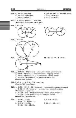 2001–2011 гг.

240

916. а) 60 · 5 300 (сек);
в) 60 · 60 3600 (сек);
д) 60 : 3 20 (сек);

ǙǍǟǒǙǍǟǕǗǍ

б) (60 : 4) · 60 15 · 60
г) 60 : 4 15 (сек);
е) 60 : 2 30 (сек).

900 (сек);

917. 3 ч; 4 ч; 5 ч 45 мин; 11 ч 20 мин.
Показания совпадают в 12 ч и 6 ч.
918. AB
а)

5 см.

919. AB

6 см.

920.

б)

AK

BK

3 см; OK

4 см.

921. 1) 240 : 12 20 (блоков) — укладывается в длину стены;
2) 24 : 8 3 (блока) — укладывается в ширину стены;
3) 30 : 5 6 (блоков) — укладывается в высоту стены;
4) 3 · 6 · 20 360 (блоков) — всего потребовалось.
Ответ: 360 блоков.
922. 6! 6 · 5 · 4 · 3 · 2 · 1 720 (способов).
Ответ: 720 способами.
923. 1. 1) 36 – (2 + 2) 32 (человека) — занимаются в двух секциях;
2) 32 : 2 16 (человек) — занимается в каждой секции.
Ответ: по 16 человек.
2. 1) 129 – 3 · 3 120 (учащихся) — всего в трех классах;
2) 120 : 3 40 (учащихся) — в каждом классе.
Ответ: по 40 учащихся.
924. 1. 1)
3)
2. 1)
3)

207 : 23 9;
90 720 : 7560 12;
816 : 8 102;
404 · 102 41 208;

2) 9 · 840

7560;

2) 22 624 : 56

404;

 
