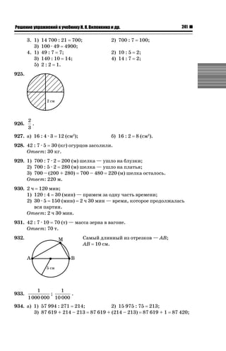 241

ǝǲȅǲǺǵǲ ȀǼǽǭǳǺǲǺǵǶ Ƿ ȀȄǲǮǺǵǷȀ ǚ. Ǭ. ǏǵǸǲǺǷǵǺǭ ǵ Ǳǽ.

3. 1)
3)
4. 1)
3)
5)

14 700 : 21 700;
100 · 49 4900;
49 : 7 7;
140 : 10 14;
2 : 2 1.

2) 700 : 7

100;

2) 10 : 5
4) 14 : 7

2;
2;

б) 16 : 2

8 (см2).

925.

926.

2
.
3

927. а) 16 : 4 · 3

12 (см2);

928. 42 : 7 · 5 30 (кг) огурцов засолили.
Ответ: 30 кг.
929. 1) 700 : 7 · 2 200 (м) шелка — ушло на блузки;
2) 700 : 5 · 2 280 (м) шелка — ушло на платья;
3) 700 – (200 + 280) 700 – 480 220 (м) шелка осталось.
Ответ: 220 м.
930. 2 ч 120 мин;
1) 120 : 4 30 (мин) — примем за одну часть времени;
2) 30 · 5 150 (мин) 2 ч 30 мин — время, которое продолжалась
вся партия.
Ответ: 2 ч 30 мин.
931. 42 : 7 · 10 70 (т) — масса зерна в вагоне.
Ответ: 70 т.
932.

933.

Самый длинный из отрезков — AB;
AB 10 см.

1
1
;
.
1 000 000 10 000

2) 15 975 : 75 213;
934. а) 1) 57 994 : 271 214;
3) 87 619 + 214 – 213 87 619 + (214 – 213) 87 619 + 1 87 420;

 
