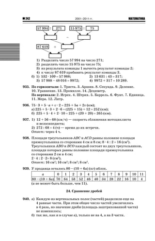 2001–2011 гг.

242

1)
2)
3)
4)
б) 1)
3)

ǙǍǟǒǙǍǟǕǗǍ

Разделить число 57 994 на число 271;
разделить число 15 975 на число 75;
из результата команды 1 вычесть результат команды 2;
к числу 87 619 прибавить результат команды 3.
532 · 109 57 988;
2) 13 631 : 43 317;
57 988 – 48 016 9972;
4) 9972 + 317 10 289.

935. По горизонтали: 1. Триста. 3. Аршин. 8. Секунда. 9. Деление.
10. Уравнение. 13. Промилле. 14. Дециметр.
По вертикали: 2. Игрек. 4. Штрих. 5. Баррель. 6. Фунт. 7. Единица.
11. Мера. 12. Литр.
936. 75 · 3 + 5 · a + v · 2 225 + 5a + 2v (км);
а) 225 + 5 · 3 + 2 · 6 (225 + 15) + 12 252 (км);
б) 225 + 5 · 4 + 2 · 10 225 + (20 + 20) 265 (км).
937. 1) 12 + 56 68 (км/ч) — скорость сближения мотоциклиста
и велосипедиста;
2) 272 : 68 4 (ч) — время до их встречи.
Ответ: через 4 ч.
938. Площади треугольников ABC и ACD равны половине площади
прямоугольника со сторонами 4 см и 8 см; 8 · 4 : 2 16 (см2).
Треугольники ABO и BCO каждый состоят из двух треугольников,
площади которых равны половине площади прямоугольника
со сторонами 2 см и 4 см;
2 · 4 : 2 · 2 8 (см2).
Ответ: 16 см2; 16 см2; 8 см2; 8 см2.
939. У продавца осталось 80 – (10 + 6a) (кг) яблок.
a
0
1
2
3
4
80 – (10 + 6a) 70 64 58 52 46
(a не может быть больше, чем 11).

5
40

6
34

7
28

8
22

9
16

10
10

24. Сравнение дробей
940. а) Каждую из вертикальных полос (частей) разделили еще на
4 равные части. При этом общее число частей увеличилось
в 4 раза, но значение дроби (площадь заштрихованной части)
не изменилось;
б) так же, как и в случае а), только не на 4, а на 3 части.

11
4

 