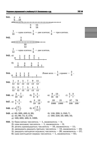 243

ǝǲȅǲǺǵǲ ȀǼǽǭǳǺǲǺǵǶ Ƿ ȀȄǲǮǺǵǷȀ ǚ. Ǭ. ǏǵǸǲǺǷǵǺǭ ǵ Ǳǽ.

941.

1
1
1
— три клетки.
— одна клетка;
— две клетки;
18
9
6
942.

1
1
— две клетки.
— одна клетка;
12
6
943. а)
б)

944.

945.

Левее всех —

1
2
; правее —
.
6
3

1
4
5
7
9 11
;
;
;
;
;
;
12 12 12 12 12 12
11 9
7
5
4
1
;
;
;
;
;
.
12 12 12 12 12 12

946. а)

3
7

;
10 10

б)

5 1
 ;
8 8

в)

9 13

;
16 16

947. а)

4 2
 ;
5 5

б)

3 13

;
19 19

в)

23
21
87
78

; г)

.
1000 1000
100 100

⎛3⎞
⎛ 9 ⎞
948. а) A ⎜ ⎟ ;
б) N ⎜ ⎟ .
⎝7 ⎠
⎝ 13 ⎠
949. а) 60; 300; 480; 6; 90;
в) 45; 90; 75; 3; 270;
д) 160; 680; 480; 8; 1000.
950. 1)
2)
3)
4)
5)
6)

г)

5 3
 .
7 7

б) 150; 200; 5; 350; 7;
г) 180; 250; 50; 400; 16;

Одна пятая; числитель — 1, знаменатель — 5;
одна восьмая; числитель — 1, знаменатель — 8;
десять одиннадцатых; числитель — 10, знаменатель — 11;
двенадцать двадцать третьих; числитель — 12, знаменатель — 23;
двадцать пятьдесят седьмых; числитель — 20, знаменатель — 57;
одна шестьдесят первая; числитель — 1, знаменатель — 61;

 