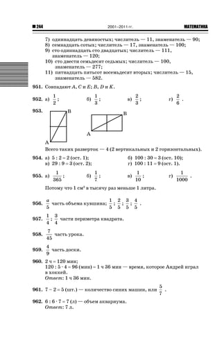2001–2011 гг.

244

ǙǍǟǒǙǍǟǕǗǍ

7) одиннадцать девяностых; числитель — 11, знаменатель — 90;
8) семнадцать сотых; числитель — 17, знаменатель — 100;
9) сто одиннадцать сто двадцатых; числитель — 111,
знаменатель — 120;
10) сто двести семьдесят седьмых; числитель — 100,
знаменатель — 277;
11) пятнадцать пятьсот восемьдесят вторых; числитель — 15,
знаменатель — 582.
951. Совпадают A, C и E; B, D и K.
952. а)

1
;
2

б)

1
;
3

в)

2
;
3

г)

2
.
6

953.

Всего таких разверток — 4 (2 вертикальных и 2 горизонтальных).
954. а) 5 : 2 2 (ост. 1);
в) 29 : 9 3 (ост. 2);
955. а)

1
;
365

б)

б) 100 : 30 3 (ост. 10);
г) 100 : 11 9 (ост. 1).
1
;
7

в)

1
;
10

г)

1
.
1000

Потому что 1 см3 в тысячу раз меньше 1 литра.
956.

a
1 2 3 4
часть объема кувшина; ; ; ;
.
5
5 5 5 5

957.

1 3
;
части периметра квадрата.
4 4

958.

7
часть урока.
45

959.

4
часть доски.
9

960. 2 ч 120 мин;
120 : 5 · 4 96 (мин)
в хоккей.
Ответ: 1 ч 36 мин.
961. 7 – 2

1 ч 36 мин — время, которое Андрей играл

5 (шт.) — количество синих машин, или

962. 6 : 6 · 7 7 (л) — объем аквариума.
Ответ: 7 л.

5
.
7

 