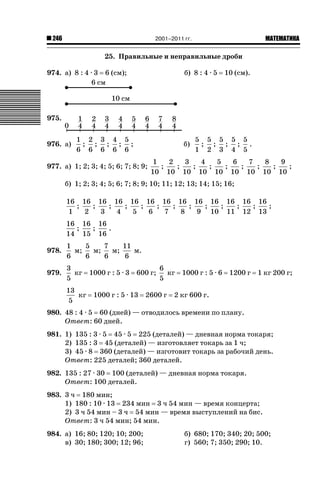 2001–2011 гг.

246

ǙǍǟǒǙǍǟǕǗǍ

25. Правильные и неправильные дроби
974. а) 8 : 4 · 3

6 (см);

б) 8 : 4 · 5

10 (см).

975.
976. а)

1 2 3 4 5
; ; ; ; ;
6 6 6 6 6

б)

977. а) 1; 2; 3; 4; 5; 6; 7; 8; 9;

5 5 5 5 5
; ; ; ; .
1 2 3 4 5

1
2
3
4
5
6
7
8
9
;
;
;
;
;
;
;
;
;
10 10 10 10 10 10 10 10 10

б) 1; 2; 3; 4; 5; 6; 7; 8; 9; 10; 11; 12; 13; 14; 15; 16;
16 16 16 16 16 16 16 16 16 16 16 16 16
;
;
;
;
;
;
;
;
;
;
;
;
;
1
2
3
4
5
6
7
8
9 10 11 12 13
16 16 16
;
;
.
14 15 16
978.

1
5
7
11
м;
м;
м;
м.
6
6
6
6

979.

3
6
кг 1000 г : 5 · 3 600 г;
кг 1000 г : 5 · 6 1200 г 1 кг 200 г;
5
5
13
кг
5

1000 г : 5 · 13

2600 г

2 кг 600 г.

980. 48 : 4 · 5 60 (дней) — отводилось времени по плану.
Ответ: 60 дней.
981. 1) 135 : 3 · 5 45 · 5 225 (деталей) — дневная норма токаря;
2) 135 : 3 45 (деталей) — изготовляет токарь за 1 ч;
3) 45 · 8 360 (деталей) — изготовит токарь за рабочий день.
Ответ: 225 деталей; 360 деталей.
982. 135 : 27 · 30 100 (деталей) — дневная норма токаря.
Ответ: 100 деталей.
983. 3 ч 180 мин;
1) 180 : 10 · 13 234 мин 3 ч 54 мин — время концерта;
2) 3 ч 54 мин – 3 ч 54 мин — время выступлений на бис.
Ответ: 3 ч 54 мин; 54 мин.
984. а) 16; 80; 120; 10; 200;
в) 30; 180; 300; 12; 96;

б) 680; 170; 340; 20; 500;
г) 560; 7; 350; 290; 10.

 