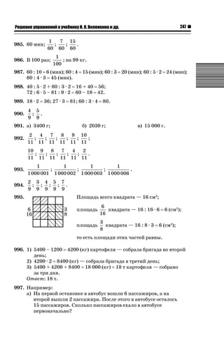 247

ǝǲȅǲǺǵǲ ȀǼǽǭǳǺǲǺǵǶ Ƿ ȀȄǲǮǺǵǷȀ ǚ. Ǭ. ǏǵǸǲǺǷǵǺǭ ǵ Ǳǽ.

985. 60 мин;

1
7 15
;
;
.
60 60 60

986. В 100 раз;

1
; на 99 кг.
100

987. 60 : 10 6 (мин); 60 : 4 15 (мин); 60 : 3 20 (мин); 60 : 5 · 2 24 (мин);
60 : 4 · 3 45 (мин).
988. 40 : 5 · 2 + 60 : 3 · 2 16 + 40 56;
72 : 6 · 5 – 81 : 9 · 2 60 – 18 42.
989. 18 · 2
990.

36; 27 · 3

80.

4 5
; .
9 9

991. а) 3400 г;
992.

81; 60 : 3 · 4

б) 2030 г;

в) 15 000 г.

2
4
7
8
9 10
;
;
;
;
;
;
11 11 11 11 11 11
10 9
8
7
4
2
;
;
;
;
;
.
11 11 11 11 11 11

993.

1
1
1
1
;
;
;
.
1 000 001 1 000 002 1 000 003 1 000 006

994.

2 3 4 5 7
; ; ; ; .
9 9 9 9 9

995.

Площадь всего квадрата — 16 см2;
площадь

6
квадрата — 16 : 16 · 6
16

площадь

3
квадрата — 16 : 8 · 3
8

6 (см2);

6 (см2);

то есть площади этих частей равны.
996. 1) 5400 – 1200 4200 (кг) картофеля — собрала бригада во второй
день;
2) 4200 · 2 8400 (кг) — собрала бригада в третий день;
3) 5400 + 4200 + 8400 18 000 (кг) 18 т картофеля — собрано
за три дня.
Ответ: 18 т.
997. Например:
а) На первой остановке в автобус вошли 6 пассажиров, а на
второй вышли 2 пассажира. После этого в автобусе осталось
15 пассажиров. Сколько пассажиров ехало в автобусе
первоначально?

 