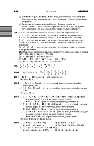 2001–2011 гг.

248

ǙǍǟǒǙǍǟǕǗǍ

б) Мальчик задумал число. После того, как от этого числа отняли
5, а результат умножили на 2, получилось 24. Какое число было
задумано?
в) Скорость мотоциклиста на 25 км/ч больше скорости
велосипедиста. Мотоциклист проехал 3 часа и еще 15 км; весь
путь составил 135 км. Определите скорость велосипедиста.
998. a + b — количество человек, которые ехали в двух вагонах;
a – c — количество человек, которые остались в первом вагоне;
c + d — количество человек, которые вышли из двух вагонов;
b – d — количество человек, которые остались во втором вагоне;
(a + b) – (c + d) — количество человек, которые остались в двух
вагонах;
(a – c) + (b – d) — количество человек, которые остались в первом
и втором вагонах.
Последние два выражения равны, потому что означают одно и то же;
(45 + 39) – (14 + 12) 84 – 26 58;
(45 – 14) + (39 – 12) 31 + 27 58.
а) (548 – 148) + (897 – 227) 400 + 670 1070;
б) (391 – 181) + (199 – 79) 210 + 20 330.
999.

1 2 3 4 5 3 6 9 12 15
; ; ; ; ; ; ; ;
;
.
4 5 6 7 8 1 2 3 4
5

8 8 8 8 8 8 8 8
; ; ; ; ; ; ; .
1 2 3 4 5 6 7 8
1001. 12 : 6 · 7 14 (т) овощей — собрал фермер.
Ответ: 14 т.

1000. 1; 2; 3; 4; 5; 6; 7; 8;

1002. 1) 18 : 6 · 5 15 (км) — путь, который турист должен пройти
во второй день:
2) 18 + 15 33 (км) — путь, который турист должен пройти за два
дня.
Ответ: 33 км.
1003. а) 1) 48 · 2 + 82 · 1 96 + 82 178 (км) — путь, который пройдут
поезда через 1 ч после выхода скорого поезда;
2) 650 – 178 472 (км) — расстояние между поездами;
б) 1) 48 · 3 + 82 · 2 144 + 164 308 (км) — путь, который пройдут
поезда через 3 ч после выхода товарного поезда;
2) 650 – 308 342 (км) — расстояние между поездами;
в) 1) 48 · 6 + 82 · 5 288 + 410 698 (км) — путь, который пройдут
поезда через 5 ч после выхода скорого поезда;
2) 698 – 650 48 (км) — расстояние между поездами.
Ответ: 472 км; 342 км; 48 км.
1004. а) 1)
3)
б) 1)
2)

8060 · 45 362 700;
2) 45 150 : 75 602;
602 · 105 63 210;
4) 362 700 – 63 210 299 490;
2 254 175 + 94 447 2 348 622;
2 348 622 : 414 5673;
3) 5673 – 1329 4344;

 
