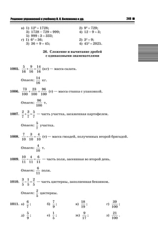 249

ǝǲȅǲǺǵǲ ȀǼǽǭǳǺǲǺǵǶ Ƿ ȀȄǲǮǺǵǷȀ ǚ. Ǭ. ǏǵǸǲǺǷǵǺǭ ǵ Ǳǽ.

в) 1)
3)
5)
г) 1)
3)

123 1728;
1728 – 729 999;
999 : 3 333;
62 36;
36 + 9 45;

2) 93 729;
4) 12 – 9 3;
2) 32 9;
4) 452 2025.

26. Сложение и вычитание дробей
с одинаковыми знаменателями
1005.

5
9 14
+
=
(кг) — масса салата.
16 16 16
Ответ:

1006.

73
23
96
+
=
(т) — масса станка с упаковкой.
100 100 100
Ответ:

1007.

4
т.
10

10 4
6
−
=
— часть поля, засеянная во второй день.
11 11 11
Ответ:

1010.

5
участка.
7

7
3
4
−
=
(т) — масса гвоздей, полученных второй бригадой.
10 10 10
Ответ:

1009.

96
т.
100

2 3 5
+ = — часть участка, засаженная картофелем.
7 7 7
Ответ:

1008.

14
кг.
16

6
поля.
11

3 1 2
− = — часть цистерны, заполненная бензином.
5 5 5
Ответ:

2
цистерны.
5

1011. а)

6
;
7

б)

7
;
9

в)

д)

5
;
9

е)

1
;
5

ж)

18
;
19
9
;
17

г)

39
;
100

з)

21
.
100

 