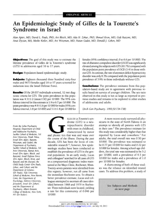 An Epidemiologic Study of Gilles de la Tourette's
Syndrome in Israel
Alan Apter, MD; David L. Pauls, PhD; Avi Bleich, MD; Ada H. Zohar, PhD; Shmuel Kron, MD; Gidi Ratzoni, MD;
Anat Dycian, MA; Moshe Kotler, MD; Avi Weizman, MD; Natan Gadot, MD; Donald J. Cohen, MD
Objectives: The goal of this study was to estimate the
lifetime prevalence of Gilles de la Tourette's syndrome
(GTS) in adolescents aged 16 to 17 years.
Design: Population-based epidemiologic study.
Subjects: Eighteen thousand three hundred sixty-four
males and 9673 females aged 16 to 17 years screened for
induction into the Israel Defense Force.
Results: Of the 28 037 individuals screened, 12 met diag-
nostic criteria for GTS. The point prevalence in this popu-
lation was 4.3m=+-1.2(meanm=+-SE)per 10 000. The 95% con-
fidence interval for this estimate is 1.9 to 6.7 per 10 000. The
point prevalencewas 4.9m=+-1.6 per 10 000 for males (95% con-
fidence interval, 1.8 per 10 000) and 3.1 m=+-1.8per 10 000 for
females (95% confidence interval, 0 to 6.6 per 10 000). The
rate ofobsessive-compulsivedisorder (OCD) was significantly
elevated amongthe subjects with GTS (41.7%) comparedwith
the population point prevalence of OCD (3.4) in those with-
out GTS. In contrast, the rate ofattention deficit hyperactivity
disorder was only 8.3% comparedwith the populationpoint
prevalence of 3.9% in those individuals without GTS.
Conclusions: The prevalence estimates from this pop-
ulation-based study are in agreement with previous re-
sults based on surveys of younger children. The sex ratio
observed in this study is not as large as reported in Pre-
vious studies and remains to be explored in other studies
of adolescents and adults.
(Arch Gen Psychiatry. 1993;50:734-738)
Gilles
DE LA Tourette's syn¬
drome (GTS) is a neu¬
ropsychiatrie disorder
with onset in childhood,
characterized by motor
and phonic tics that wax and wane over
the course of the illness. During the past
decade, GTS has been the focus of con¬
siderable research1·2; however, few epide¬
miologie studies have been conducted to
establish the prevalence of GTS in the gen¬
eral population. In an early study, Lucas
and colleagues3 searched for all cases of GTS
in a computerized diagnostic index main¬
tained at the Mayo Clinic, Rochester, Minn.
Twenty-seven patients were identified from
this registry; however, not all came from
the immediate Rochester area. To obtain a
better prevalence estimate, Lucas and col¬
leagues attempted to ascertain all cases iden¬
tified between 1968 and 1979 in Roches¬
ter. Three individuals were located, yielding
a rate for this community of 0.046 per
10 000.
A more recent study surveyed all phy¬
sicians in the state of North Dakota in an
attempt to identify all patients with GTS
in their care.4 The prevalence estimate for
this study was considerably higher than that
reported by Lucas and coworkers.3 For
adults, the total overall rate was 0.50 per
10 000. The prevalence was estimated to
be 0.77 per 10 000 for males and 0.22 per
10 000 for females. Among school-age chil¬
dren, the total rate was estimated to be 5.2
per 10 000, with a prevalence of 9.3 per
10 000 for males and a prevalence of 1.0
per 10 000 for females.
A shortcoming of both of these stud¬
ies was the reliance on identified treated
cases. To address this problem, a study of
From the Geha Psychiatric
Hospital, Department of Child
and Adolescent Psychiatry,
Sackler School of Medicine, Tel
Aviv University, Petah Tikva,
Israel (Drs Apter, Ratzoni,
Weizman, and Gadot); the
Department of Psychiatry,
Sakler School of Medicine, Tel
Aviv University, Ramat Aviv,
Israel (Drs Apter, Bleich, and
Ratzoni); Israel Defense Force
(Drs Apter, Bleich, Kron, and
Ratzoni and Ms Dycian); the
Child Study Center (Drs Pauls,
Zohar, and Cohen) and the
Department of Genetics
(Dr Pauls), Yale University
School of Medicine, New Haven,
Conn; the Department of
Psychology, Hebrew University,
Jerusalem, Israel (Dr Zohar);
and the Department of
Psychiatry, Albert Einstein
College of Medicine, New York,
NY (Dr Kotler).
, on July 18, 2011www.archgenpsychiatry.comDownloaded from
 