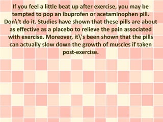 If you feel a little beat up after exercise, you may be
  tempted to pop an ibuprofen or acetaminophen pill.
Don't do it. Studies have shown that these pills are about
 as effective as a placebo to relieve the pain associated
 with exercise. Moreover, it's been shown that the pills
 can actually slow down the growth of muscles if taken
                        post-exercise.
 