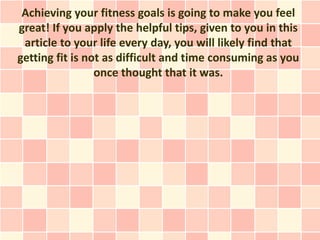 Achieving your fitness goals is going to make you feel
great! If you apply the helpful tips, given to you in this
 article to your life every day, you will likely find that
getting fit is not as difficult and time consuming as you
                 once thought that it was.
 