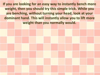 If you are looking for an easy way to instantly bench more
  weight, then you should try this simple trick. While you
   are benching, without turning your head, look at your
 dominant hand. This will instantly allow you to lift more
             weight than you normally would.
 