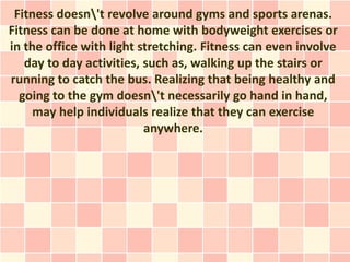 Fitness doesn't revolve around gyms and sports arenas.
Fitness can be done at home with bodyweight exercises or
in the office with light stretching. Fitness can even involve
   day to day activities, such as, walking up the stairs or
running to catch the bus. Realizing that being healthy and
  going to the gym doesn't necessarily go hand in hand,
     may help individuals realize that they can exercise
                          anywhere.
 