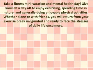 Take a fitness mini-vacation and mental health day! Give
 yourself a day off to enjoy exercising, spending time in
nature, and generally doing enjoyable physical activities.
Whether alone or with friends, you will return from your
exercise break invigorated and ready to face the stresses
                 of daily life once more.
 