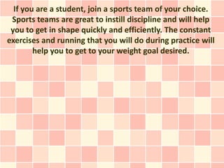 If you are a student, join a sports team of your choice.
 Sports teams are great to instill discipline and will help
 you to get in shape quickly and efficiently. The constant
exercises and running that you will do during practice will
        help you to get to your weight goal desired.
 
