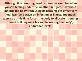 Although it is tempting, avoid strenuous exercise when
  you're feeling under the weather. A rigorous workout
 inhibits the body from using its resources to effectively
   heal itself and stave off infection or illness. Too much
exercise at this time forces the body to allocate its energy
    toward building muscles and increasing the body's
                      endurance levels.
 