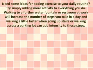 Need some ideas for adding exercise to your daily routine?
  Try simply adding more activity to everything you do.
 Walking to a further water fountain or restroom at work
 will increase the number of steps you take in a day and
  walking a little faster when going up stairs or walking
   across a parking lot can add intensity to those steps.
 