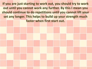 If you are just starting to work out, you should try to work
 out until you cannot work any further. By this I mean you
should continue to do repetitions until you cannot lift your
 set any longer. This helps to build up your strength much
                  faster when first start out.
 