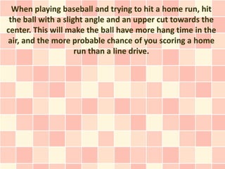 When playing baseball and trying to hit a home run, hit
 the ball with a slight angle and an upper cut towards the
center. This will make the ball have more hang time in the
air, and the more probable chance of you scoring a home
                     run than a line drive.
 