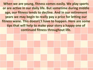When we are young, fitness comes easily. We play sports
 or are active in our daily life. But sometime during middle
   age, our fitness tends to decline. And in our retirement
   years we may begin to really pay a price for letting our
fitness wane. This doesn't have to happen. Here are some
    tips that will help to make your story a happy one of
               continued fitness throughout life.
 