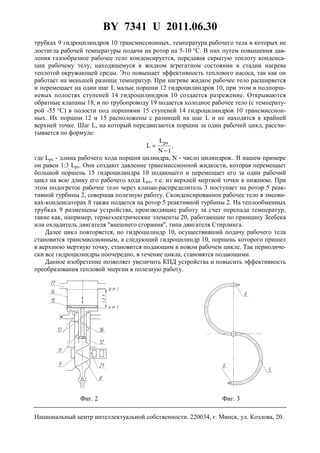 BY 7341 U 2011.06.30
4
трубках 9 гидроцилиндров 10 трансмиссионных, температура рабочего тела в которых не
достигла рабочей температуры подачи на ротор на 5-10 °С. В них путем повышения дав-
ления газообразное рабочее тело конденсируется, передавая скрытую теплоту конденса-
ции рабочему телу, находящемуся в жидком агрегатном состоянии в стадии нагрева
теплотой окружающей среды. Это повышает эффективность теплового насоса, так как он
работает на меньшей разнице температур. При нагреве жидкое рабочее тело расширяется
и перемещает на один шаг L малые поршни 12 гидроцилиндров 10, при этом в подпорш-
невых полостях ступеней 14 гидроцилиндров 10 создается разрежение. Открываются
обратные клапаны 18, и по трубопроводу 19 подается холодное рабочее тело (с температу-
рой -55 °С) в полости под поршнями 15 ступеней 14 гидроцилиндров 10 трансмиссион-
ных. Их поршни 12 и 15 расположены с разницей на шаг L и не находятся в крайней
верхней точке. Шаг L, на который передвигаются поршни за один рабочий цикл, рассчи-
тывается по формуле:
,
1N
L
L
px
−
=
где Lpx - длина рабочего хода поршня цилиндра, N - число цилиндров.. В нашем примере
он равен 1:3 Lpx. Они создают давление трансмиссионной жидкости, которая перемещает
большой поршень 15 гидроцилиндра 10 подающего и перемещает его за один рабочий
цикл на всю длину его рабочего хода Lpx, т.е. из верхней мертвой точки в нижнюю. При
этом подогретое рабочее тело через клапан-распределитель 3 поступает на ротор 5 реак-
тивной турбины 2, совершая полезную работу. Сконденсированное рабочее тело в змееви-
ках-конденсаторах 8 также подается на ротор 5 реактивной турбины 2. На теплообменных
трубках 9 размещены устройства, производящие работу за счет перепада температур,
такие как, например, термоэлектрические элементы 20, работающие по принципу Зеебека
или охладитель двигателя "внешнего сгорания", типа двигателя Стирлинга.
Далее цикл повторяется, но гидроцилиндр 10, осуществивший подачу рабочего тела
становится трансмиссионным, а следующий гидроцилиндр 10, поршень которого пришел
в верхнюю мертвую точку, становится подающим в новом рабочем цикле. Так периодиче-
ски все гидроцилиндры поочередно, в течение цикла, становятся подающими.
Данное изобретение позволяет увеличить КПД устройства и повысить эффективность
преобразования тепловой энергии в полезную работу.
Фиг. 2 Фиг. 3
Национальный центр интеллектуальной собственности. 220034, г. Минск, ул. Козлова, 20.
 