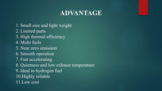 ADVANTAGE
1. Small size and light weight
2. Limited parts
3. High thermal efficiency
4. Multi fuels
5. Near zero emission
6. Smooth operation
7. Fast accelerating
8. Quietness and low exhaust temperature
9. Ideal to hydrogen fuel
10.Highly reliable
11.Low cost
 