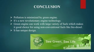CONCLUSION
 Pollution is minimized by green engine.
 It’s a new revolutionary engine technology.
 Green engine can work with large variety of fuels which makes
it good choice for using non-conventional fuels like bio-diesel.
 It has unique design.
 