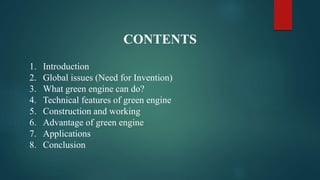 CONTENTS
1. Introduction
2. Global issues (Need for Invention)
3. What green engine can do?
4. Technical features of green engine
5. Construction and working
6. Advantage of green engine
7. Applications
8. Conclusion
 