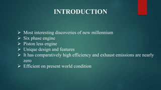 INTRODUCTION
 Most interesting discoveries of new millennium
 Six phase engine
 Piston less engine
 Unique design and features
 It has comparatively high efficiency and exhaust emissions are nearly
zero
 Efficient on present world condition
 