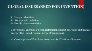 GLOBAL ISSUES (NEED FOR INVENTION)
 Energy exhaustion
 Atmospheric pollution
 Hostile climate condition
Conventional energies are coal, petroleum, natural gas, water and nuclear
energy (The United Nation Energy Organization)
• Consumption of Petroleum constitutes is 60% from all sources
 