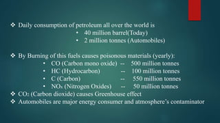  Daily consumption of petroleum all over the world is
• 40 million barrel(Today)
• 2 million tonnes (Automobiles)
 By Burning of this fuels causes poisonous materials (yearly):
• CO (Carbon mono oxide) -- 500 million tonnes
• HC (Hydrocarbon) -- 100 million tonnes
• C (Carbon) -- 550 million tonnes
• NOx (Nitrogen Oxides) -- 50 million tonnes
 CO2 (Carbon dioxide) causes Greenhouse effect
 Automobiles are major energy consumer and atmosphere’s contaminator
 