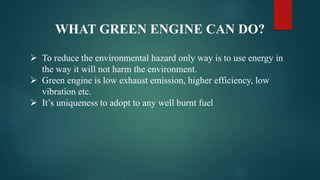 WHAT GREEN ENGINE CAN DO?
 To reduce the environmental hazard only way is to use energy in
the way it will not harm the environment.
 Green engine is low exhaust emission, higher efficiency, low
vibration etc.
 It’s uniqueness to adopt to any well burnt fuel
 
