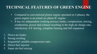 TECHNICAL FEATURES OF GREEN ENGINE
• Compared to conventional piston engine operated on 4 phases, the
green engine is an actual six phase IC engine.
• It has six independent working process intake, compression, mixing,
combustion, power and exhaust resulting in the high air charge rate,
satisfactory A/F mixing, complete burning and full expansion
1. Direct air intake
2. Strong swirling
3. Sequential variable compression ratio
4. Direct fuel injector
5. Super air-fuel mixing
 