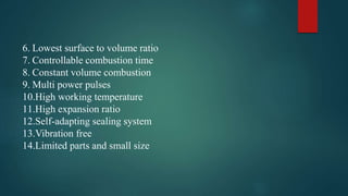 6. Lowest surface to volume ratio
7. Controllable combustion time
8. Constant volume combustion
9. Multi power pulses
10.High working temperature
11.High expansion ratio
12.Self-adapting sealing system
13.Vibration free
14.Limited parts and small size
 