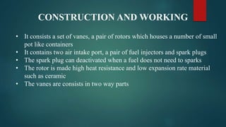 CONSTRUCTION AND WORKING
• It consists a set of vanes, a pair of rotors which houses a number of small
pot like containers
• It contains two air intake port, a pair of fuel injectors and spark plugs
• The spark plug can deactivated when a fuel does not need to sparks
• The rotor is made high heat resistance and low expansion rate material
such as ceramic
• The vanes are consists in two way parts
 