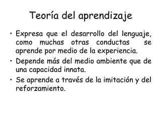 Teoría del aprendizaje Expresa que el desarrollo del lenguaje, como muchas otras conductas  se aprende por medio de la experiencia. Depende más del medio ambiente que de una capacidad innata. Se aprende a través de la imitación y del reforzamiento. 