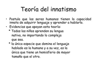 Teoría del innatismo Postula que los seres humanos tienen la capacidad innata de adquirir lenguaje y aprender a hablarlo. Evidencias que apoyan esta teoría: * Todos los niños aprenden su lengua nativa, no importando lo compleja  que sea. * la única especie que domina el lenguaje hablado es la humana y a su vez, es la única que tiene un hemisferio de mayor tamaño que el otro.  