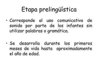 Etapa prelingüística Corresponde al uso comunicativo de sonido por parte de los infantes sin utilizar palabras o gramática. Se desarrolla durante los primeros meses de vida hasta  aproximadamente el año de edad. 