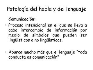 Patología del habla y del lenguaje Comunicación: Proceso intencional en el que se lleva a cabo intercambio de información por medio de símbolos que pueden ser lingüísticos o no lingüísticos. Abarca mucho más que el lenguaje “toda conducta es comunicación” 