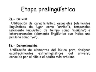 Etapa prelingüística 2).- Deixis:   Utilización de característica espaciales (elementos lingüísticos de lugar como “arriba”), temporales (elemento lingüístico de tiempo como “mañana”) e interpersonales (elemento lingüístico que indica una persona como “yo”) . 3).- Denominación : Utilización de elementos del léxico para designar acontecimientos extralingüísticos del universo conocido por el niño o el adulto más próximo. 