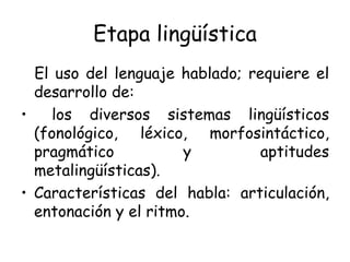 Etapa lingüística El uso del lenguaje hablado; requiere el desarrollo de: los diversos sistemas lingüísticos (fonológico, léxico, morfosintáctico, pragmático y aptitudes metalingüísticas). Características del habla: articulación, entonación y el ritmo. 