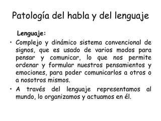 Patología del habla y del lenguaje Lenguaje: Complejo y dinámico sistema convencional de signos, que es usado de varios modos para pensar y comunicar, lo que nos permite ordenar y formular nuestros pensamientos y emociones, para poder comunicarlos a otros o a nosotros mismos. A través del lenguaje representamos al mundo, lo organizamos y actuamos en él. 