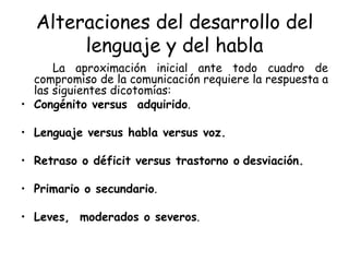 Alteraciones del desarrollo del lenguaje y del habla La aproximación inicial ante todo cuadro de compromiso de la comunicación requiere la respuesta a las siguientes dicotomías: Congénito versus  adquirido . Lenguaje versus habla versus voz. Retraso o déficit versus trastorno o   desviación. Primario o secundario . Leves,  moderados o severos . 