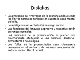Dislalias La alteración del trastorno de la pronunciación excede los límites normales teniendo en cuenta la edad mental del niño. La inteligencia no verbal está en rango normal. Las funciones del lenguaje expresivo y receptivo están en rangos normales. Las anomalías de la pronunciación no pueden ser directamente atribuidas a una anomalía sensorial, estructural o neurológica. Los fallos en la pronunciación sean claramente anormales en el contexto de los usos coloquiales del entorno sociocultural del niño. 