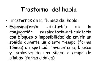 Trastorno  del habla Trastornos de la fluidez del habla: Espasmofemia : disturbio de la conjugación respiratoria-articulatoria con bloqueo o imposibilidad de emitir un sonido durante un cierto tiempo (forma tónica) o repetición involuntaria, brusca y explosiva de una sílaba o grupo de sílabas (forma clónica). 