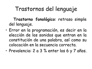 Trastornos del lenguaje Trastorno fonológico : retraso simple del lenguaje. Error en la programación, es decir en la elección de los sonidos que entran en la constitución de una palabra, así como su colocación en la secuencia correcta. Prevalencia: 2 a 3 % enter los 6 y 7 años. 