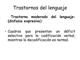 Trastornos del lenguaje Trastorno moderado del lenguaje: (disfasia expresiva ): Cuadros que presentan un déficit selectivo para la codificación verbal, mientras la decodificación es normal. 