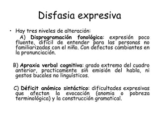 Disfasia expresiva Hay tres niveles de alteración: A)  Disprogramación fonológica : expresión poco fluente, difícil de entender para las personas no familiarizadas con el niño. Con defectos cambiantes en la pronunciación. B)  Apraxia verbal cognitiva : grado extremo del cuadro anterior, practicamente sin emisión del habla, ni gestos bucales no linguísticos. C)  Déficit anómico sintáctico : dificultades expresivas que afectan la evocación (anomia o pobreza terminológica) y la construcción gramatical. 