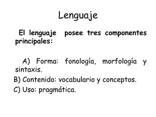 Lenguaje El lenguaje  posee tres componentes principales: A) Forma: fonología, morfología y sintaxis. B) Contenido: vocabulario y conceptos. C) Uso: pragmática. 